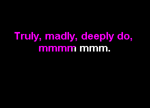 Truly, madly, deeply do,
mmmm mmm.