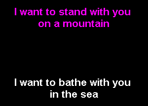 I want to stand with you
on a mountain

I want to bathe with you
in the sea