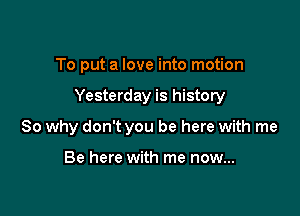 To put a love into motion

Yesterday is history

So why don't you be here with me

Be here with me now...