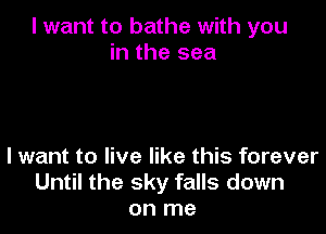 I want to bathe with you
in the sea

I want to live like this forever
Until the sky falls down
on me