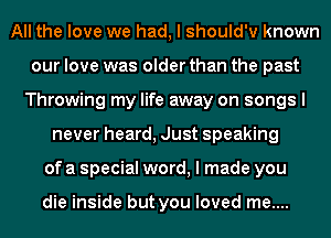 All the love we had, I should'v known
our love was older than the past
Throwing my life away on songs I
never heard, Just speaking
of a special word, I made you

die inside but you loved me....