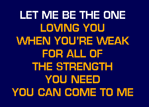 LET ME BE THE ONE
LOVING YOU
WHEN YOU'RE WEAK
FOR ALL OF
THE STRENGTH
YOU NEED
YOU CAN COME TO ME