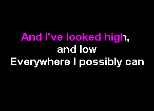 And I've looked high,
and low

Everywhere I possibly can