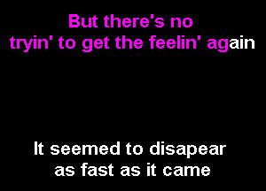 But there's no
tryin' to get the feelin' again

It seemed to disapear
as fast as it came