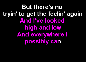 But there's no
tryin' to get the feelin' again
And I've looked
high and low

And everywhere I
possibly can