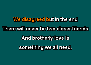 We disagreed but in the end

There will never be two closer friends

And brotherly love is

something we all need.