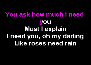 You ask how much I need
you
Must I explain

I need you, oh my darling
Like roses need rain