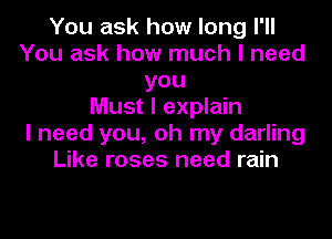 You ask how long I'II
You ask how much I need
you
Must I explain
I need you, oh my darling
Like roses need rain