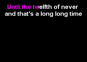 Until the twelfth of never
and that's a long long time