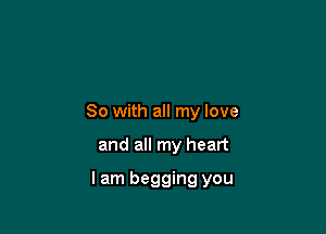 So with all my love

and all my heart

lam begging you
