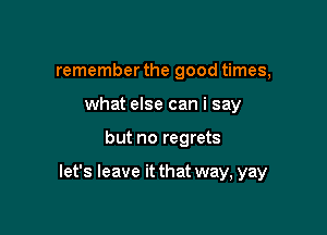 remember the good times,
what else can i say

but no regrets

let's leave it that way, yay
