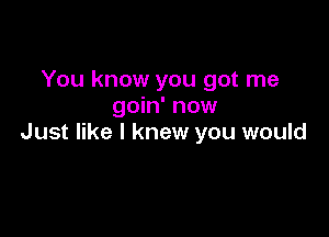 You know you got me
goin' now

Just like I knew you would