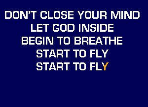 DON'T CLOSE YOUR MIND
LET GOD INSIDE
BEGIN T0 BREATHE
START T0 FLY
START T0 FLY