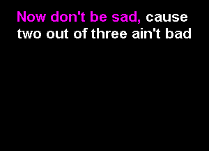 Now don't be sad, cause
two out of three ain't bad