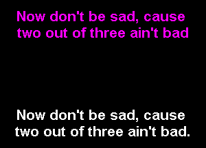 Now don't be sad, cause
two out of three ain't bad

Now don't be sad, cause
two out of three ain't bad.