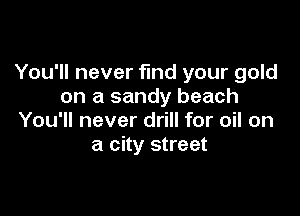 You'll never find your gold
on a sandy beach

You'll never drill for oil on
a city street
