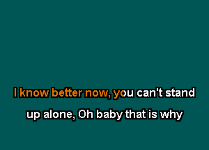 I know better now, you can't stand

up alone, Oh baby that is why