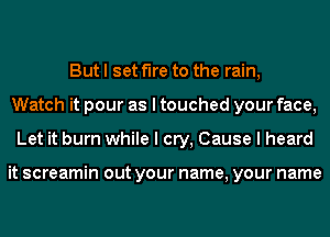 But I set fire to the rain,
Watch it pour as I touched your face,
Let it burn while I cry, Cause I heard

it screamin out your name, your name