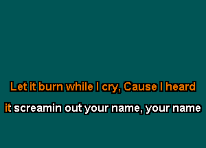 Let it burn while I cry, Cause I heard

it screamin out your name, your name