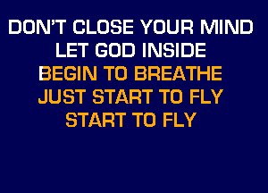 DON'T CLOSE YOUR MIND
LET GOD INSIDE
BEGIN T0 BREATHE
JUST START T0 FLY
START T0 FLY