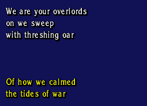 We are your overlords
on we sweep
with threshing oar

Of how we calmed
the tides of war