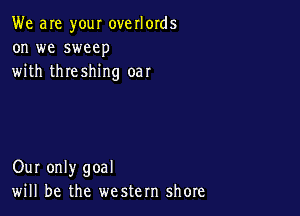 We are your overlords
on we sweep
with threshing oar

Our only goal
will be the western shore