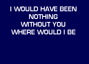 I WOULD HAVE BEEN
NOTHING
1'WITHUUT YOU
WHERE WOULD I BE