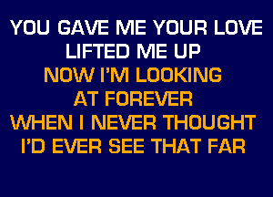 YOU GAVE ME YOUR LOVE
LIFTED ME UP
NOW I'M LOOKING
AT FOREVER
WHEN I NEVER THOUGHT
I'D EVER SEE THAT FAR