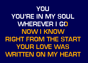 YOU
YOU'RE IN MY SOUL
VVHEREVER I GO
NOWI KNOW
RIGHT FROM THE START
YOUR LOVE WAS
WRITTEN ON MY HEART
