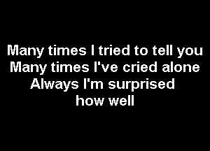 Many times I tried to tell you
Many times I've cried alone

Always I'm surprised
how well