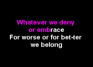 Whatever we deny
or embrace

For worse or for bet-ter
we belong