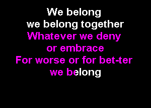 We belong
we belong together
Whatever we deny
or embrace

For worse or for bet-ter
we belong