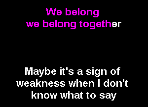 We belong
we belong together

Maybe it's a sign of
weakness when I don't
know what to say