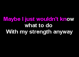 Maybe I just wouldn't know
what to do

With my strength anyway