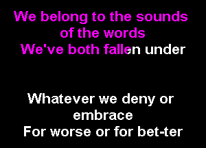 We belong to the sounds
of the words
We've both fallen under

Whatever we deny or
embrace
For worse or for bet-ter