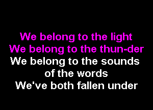 We belong to the light
We belong to the thun-der
We belong to the sounds

of the words
We've both fallen under