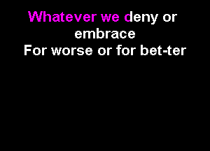 Whatever we deny or
embrace
For worse or for bet-ter