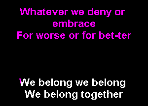 Whatever we deny or
embrace
For worse or for bet-ter

We belong we belong
We belong together