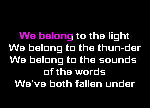 We belong to the light
We belong to the thun-der
We belong to the sounds

of the words
We've both fallen under