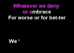 Whatever we deny
or embrace
For worse or for bet-ter