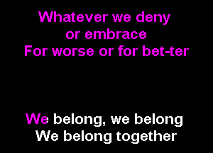 Whatever we deny
or embrace
For worse or for bet-ter

We belong, we belong
We belong together I