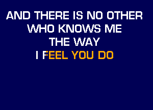 AND THERE IS NO OTHER
WHO KNOWS ME
THE WAY
I FEEL YOU DO