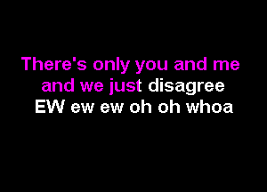 There's only you and me
and we just disagree

EW ew ew oh oh whoa