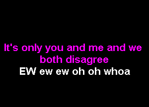 It's only you and me and we

both disagree
EW ew ew oh oh whoa