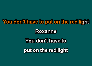 You don't have to put on the red light

Roxanne
You don't have to

put on the red light
