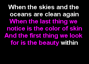 When the skies and the
oceans are clean again
When the last thing we
notice is the color of skin
And the first thing we look
for is the beauty within