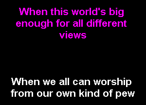 When this world's big
enough for all different
views

When we all can worship
from our own kind of pew