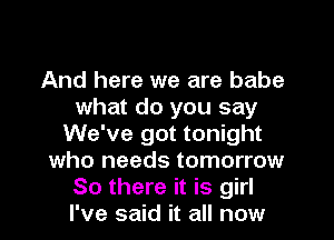 And here we are babe
what do you say
We've got tonight
who needs tomorrow
So there it is girl
I've said it all now