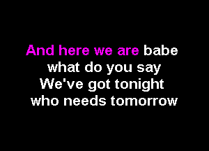 And here we are babe
what do you say

We've got tonight
who needs tomorrow