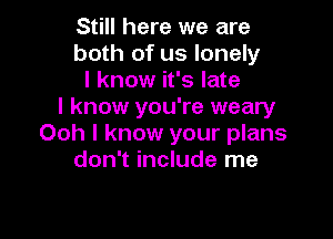 Still here we are
both of us lonely
I know it's late
I know you're weary

Ooh I know your plans
don't include me